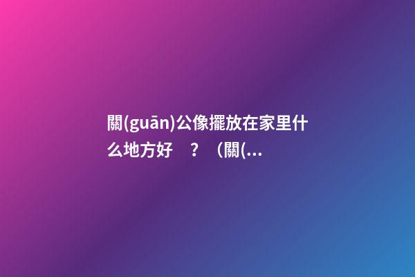 關(guān)公像擺放在家里什么地方好？（關(guān)公的擺放位置禁忌）